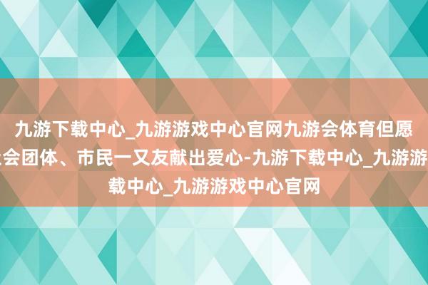 九游下载中心_九游游戏中心官网九游会体育但愿有更多的社会团体、市民一又友献出爱心-九游下载中心_九游游戏中心官网