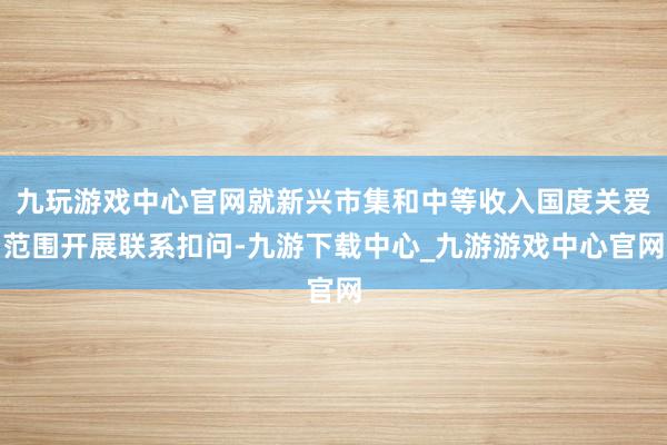 九玩游戏中心官网就新兴市集和中等收入国度关爱范围开展联系扣问-九游下载中心_九游游戏中心官网