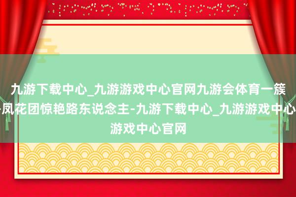 九游下载中心_九游游戏中心官网九游会体育一簇簇丹凤花团惊艳路东说念主-九游下载中心_九游游戏中心官网