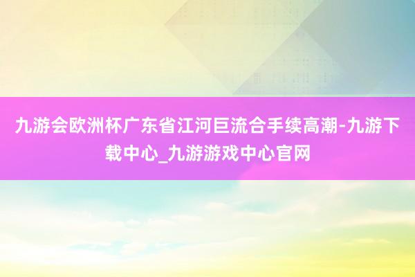 九游会欧洲杯广东省江河巨流合手续高潮-九游下载中心_九游游戏中心官网