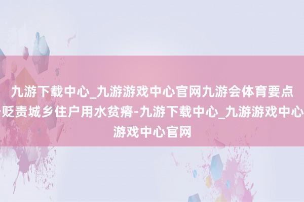 九游下载中心_九游游戏中心官网九游会体育要点用于贬责城乡住户用水贫瘠-九游下载中心_九游游戏中心官网