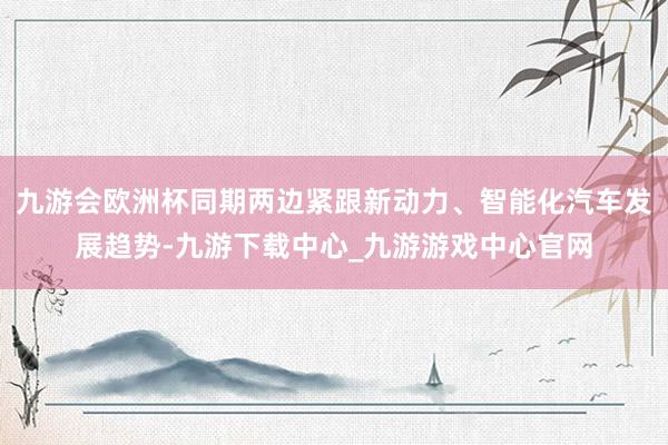 九游会欧洲杯同期两边紧跟新动力、智能化汽车发展趋势-九游下载中心_九游游戏中心官网