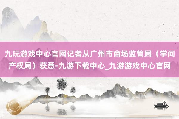 九玩游戏中心官网记者从广州市商场监管局（学问产权局）获悉-九游下载中心_九游游戏中心官网