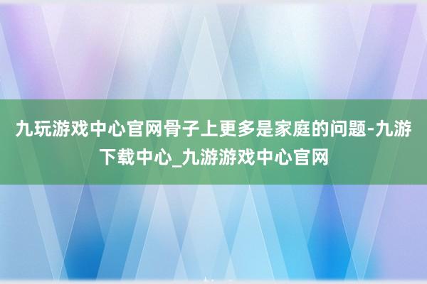 九玩游戏中心官网骨子上更多是家庭的问题-九游下载中心_九游游戏中心官网