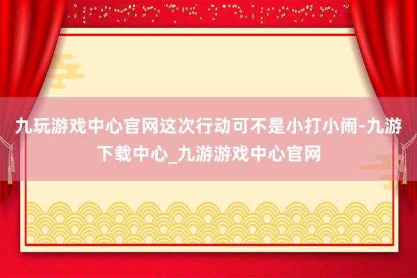 九玩游戏中心官网这次行动可不是小打小闹-九游下载中心_九游游戏中心官网