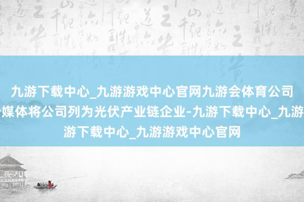 九游下载中心_九游游戏中心官网九游会体育公司关注到有部分媒体将公司列为光伏产业链企业-九游下载中心_九游游戏中心官网