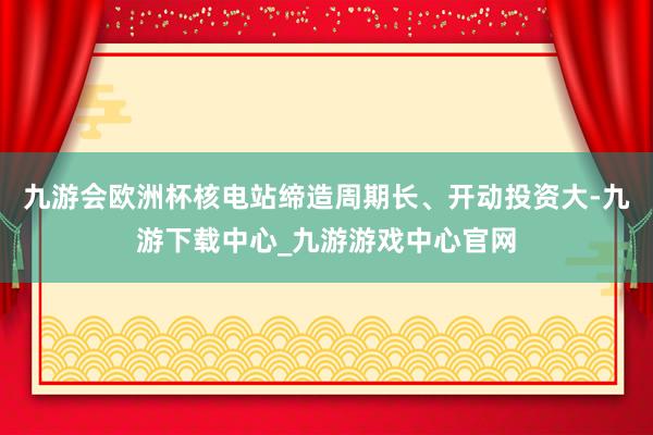 九游会欧洲杯核电站缔造周期长、开动投资大-九游下载中心_九游游戏中心官网