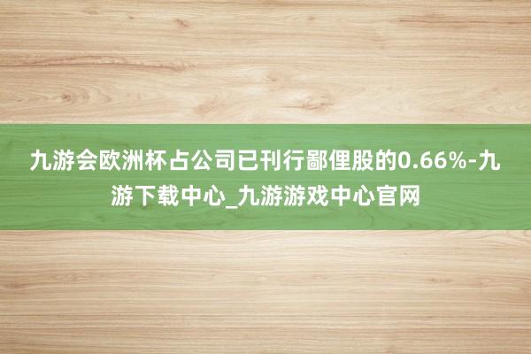 九游会欧洲杯占公司已刊行鄙俚股的0.66%-九游下载中心_九游游戏中心官网