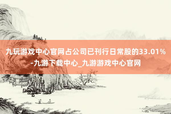 九玩游戏中心官网占公司已刊行日常股的33.01%-九游下载中心_九游游戏中心官网