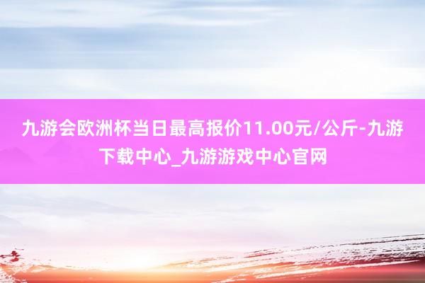 九游会欧洲杯当日最高报价11.00元/公斤-九游下载中心_九游游戏中心官网