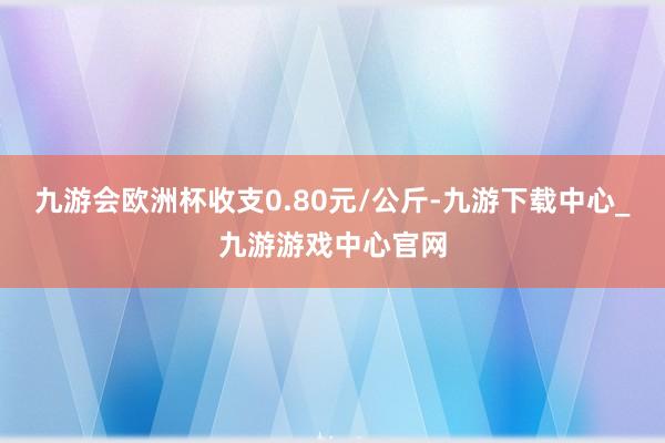 九游会欧洲杯收支0.80元/公斤-九游下载中心_九游游戏中心官网