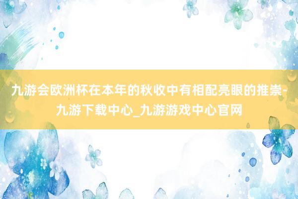 九游会欧洲杯在本年的秋收中有相配亮眼的推崇-九游下载中心_九游游戏中心官网