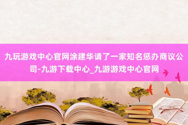 九玩游戏中心官网涂建华请了一家知名惩办商议公司-九游下载中心_九游游戏中心官网