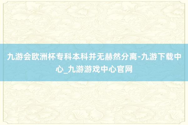 九游会欧洲杯专科本科并无赫然分离-九游下载中心_九游游戏中心官网