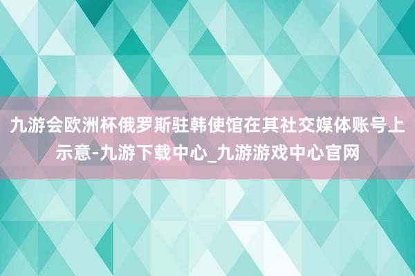 九游会欧洲杯俄罗斯驻韩使馆在其社交媒体账号上示意-九游下载中心_九游游戏中心官网