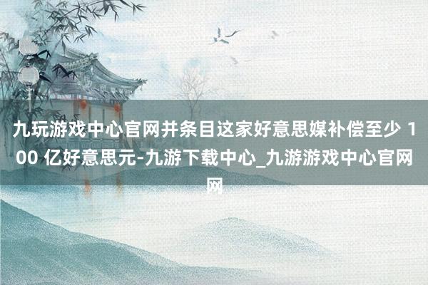 九玩游戏中心官网并条目这家好意思媒补偿至少 100 亿好意思元-九游下载中心_九游游戏中心官网