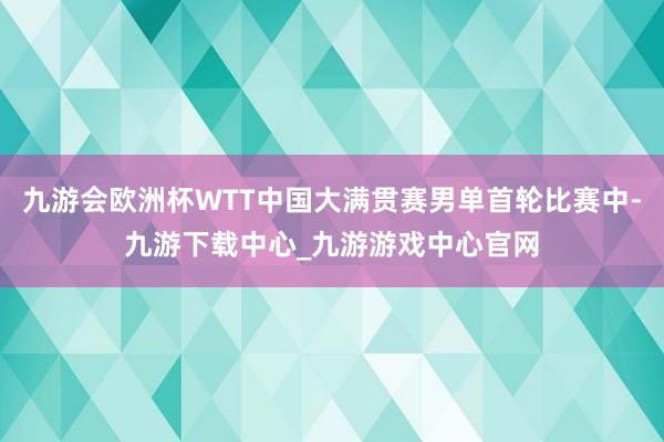 九游会欧洲杯WTT中国大满贯赛男单首轮比赛中-九游下载中心_九游游戏中心官网