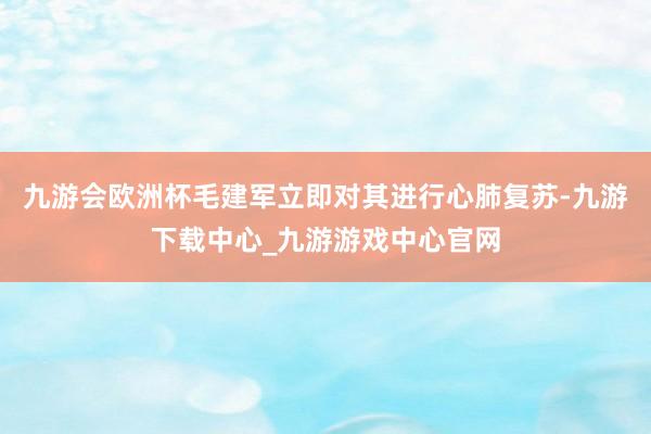 九游会欧洲杯毛建军立即对其进行心肺复苏-九游下载中心_九游游戏中心官网