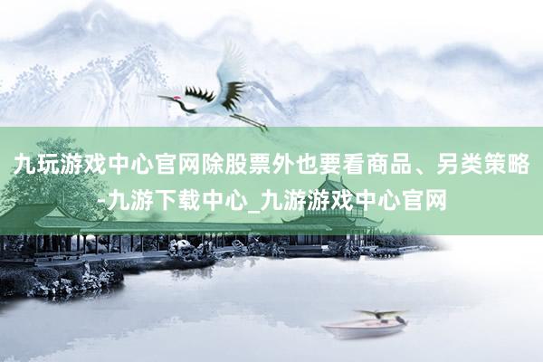 九玩游戏中心官网除股票外也要看商品、另类策略-九游下载中心_九游游戏中心官网