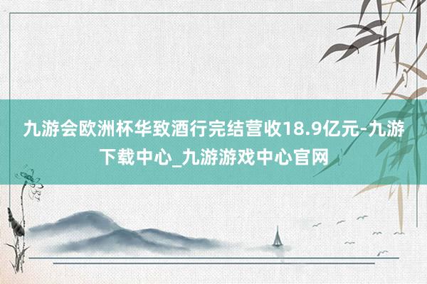 九游会欧洲杯华致酒行完结营收18.9亿元-九游下载中心_九游游戏中心官网