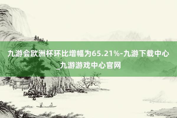 九游会欧洲杯环比增幅为65.21%-九游下载中心_九游游戏中心官网