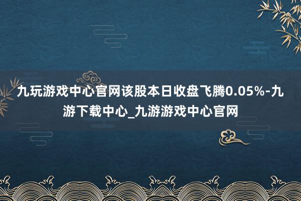 九玩游戏中心官网该股本日收盘飞腾0.05%-九游下载中心_九游游戏中心官网