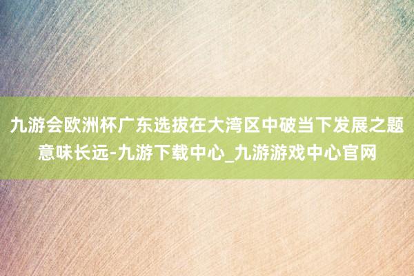 九游会欧洲杯广东选拔在大湾区中破当下发展之题意味长远-九游下载中心_九游游戏中心官网