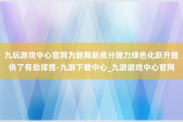 九玩游戏中心官网为鼓舞新质分娩力绿色化跃升提供了有劲撑捏-九游下载中心_九游游戏中心官网