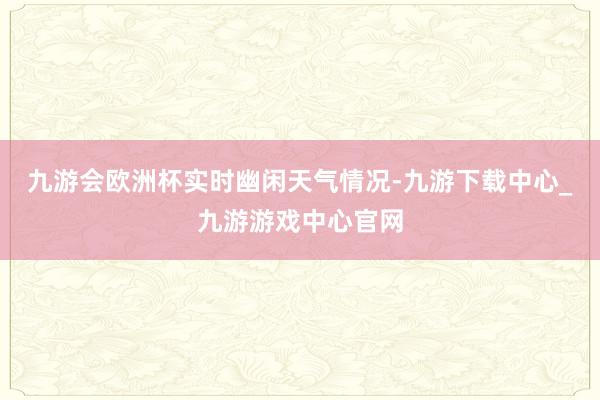 九游会欧洲杯　　实时幽闲天气情况-九游下载中心_九游游戏中心官网