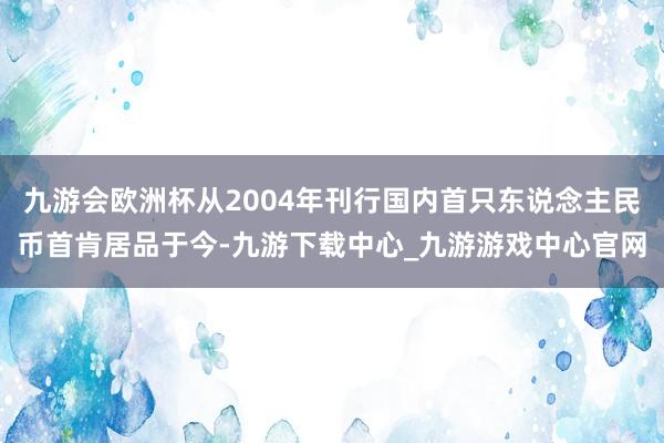 九游会欧洲杯从2004年刊行国内首只东说念主民币首肯居品于今-九游下载中心_九游游戏中心官网