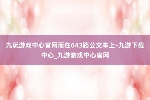 九玩游戏中心官网而在643路公交车上-九游下载中心_九游游戏中心官网