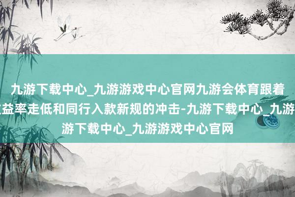 九游下载中心_九游游戏中心官网九游会体育跟着无风险金钱收益率走低和同行入款新规的冲击-九游下载中心_九游游戏中心官网