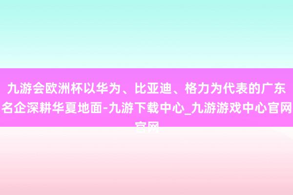 九游会欧洲杯以华为、比亚迪、格力为代表的广东名企深耕华夏地面-九游下载中心_九游游戏中心官网