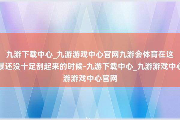 九游下载中心_九游游戏中心官网九游会体育在这场风暴还没十足刮起来的时候-九游下载中心_九游游戏中心官网