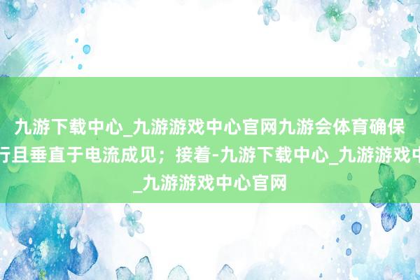 九游下载中心_九游游戏中心官网九游会体育确保它们平行且垂直于电流成见；接着-九游下载中心_九游游戏中心官网