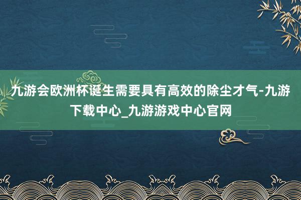 九游会欧洲杯诞生需要具有高效的除尘才气-九游下载中心_九游游戏中心官网