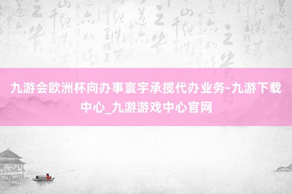 九游会欧洲杯向办事寰宇承揽代办业务-九游下载中心_九游游戏中心官网