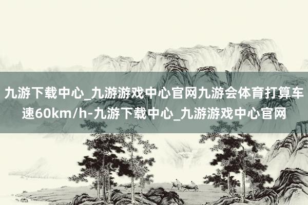 九游下载中心_九游游戏中心官网九游会体育打算车速60km/h-九游下载中心_九游游戏中心官网