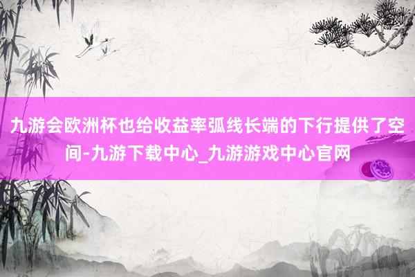 九游会欧洲杯也给收益率弧线长端的下行提供了空间-九游下载中心_九游游戏中心官网