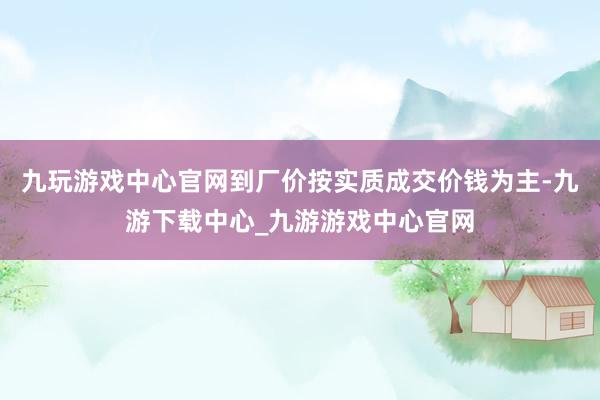 九玩游戏中心官网到厂价按实质成交价钱为主-九游下载中心_九游游戏中心官网