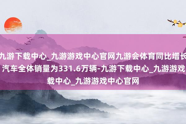 九游下载中心_九游游戏中心官网九游会体育同比增长11.1%；汽车全体销量为331.6万辆-九游下载中心_九游游戏中心官网