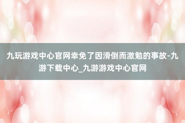 九玩游戏中心官网幸免了因滑倒而激勉的事故-九游下载中心_九游游戏中心官网