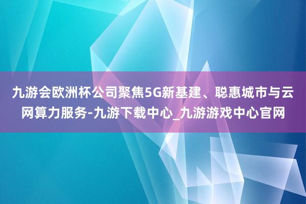 九游会欧洲杯公司聚焦5G新基建、聪惠城市与云网算力服务-九游下载中心_九游游戏中心官网