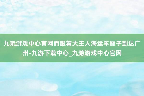 九玩游戏中心官网而跟着大王人海运车厘子到达广州-九游下载中心_九游游戏中心官网