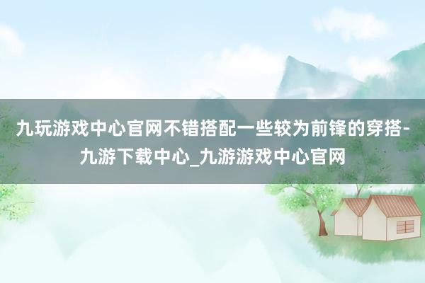 九玩游戏中心官网不错搭配一些较为前锋的穿搭-九游下载中心_九游游戏中心官网