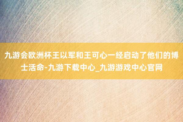 九游会欧洲杯王以军和王可心一经启动了他们的博士活命-九游下载中心_九游游戏中心官网