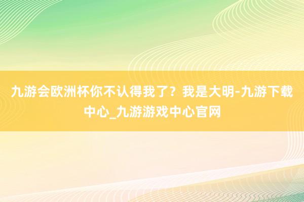 九游会欧洲杯你不认得我了？我是大明-九游下载中心_九游游戏中心官网