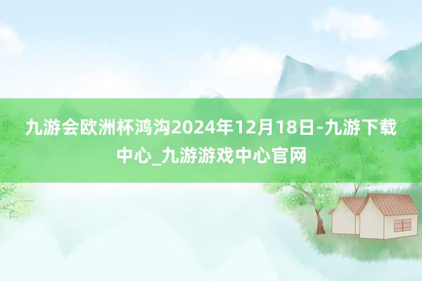 九游会欧洲杯鸿沟2024年12月18日-九游下载中心_九游游戏中心官网