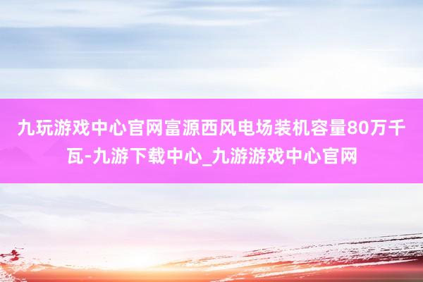 九玩游戏中心官网　　富源西风电场装机容量80万千瓦-九游下载中心_九游游戏中心官网