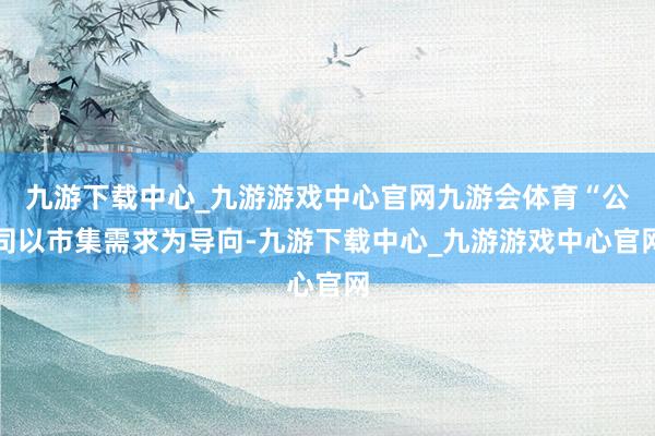 九游下载中心_九游游戏中心官网九游会体育“公司以市集需求为导向-九游下载中心_九游游戏中心官网